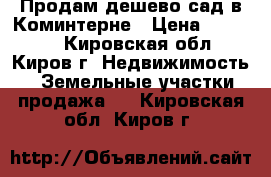 Продам дешево сад в Коминтерне › Цена ­ 93 000 - Кировская обл., Киров г. Недвижимость » Земельные участки продажа   . Кировская обл.,Киров г.